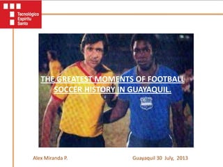 THE GREATEST MOMENTS OF FOOTBALL
SOCCER HISTORY IN GUAYAQUIL.
Guayaquil 30 July, 2013Alex Miranda P.
 