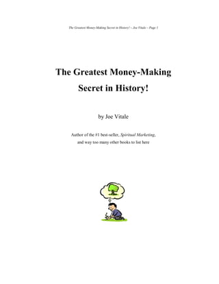 The Greatest Money-Making Secret in History! – Joe Vitale – Page 1




The Greatest Money-Making
         Secret in History!

                       by Joe Vitale


   Author of the #1 best-seller, Spiritual Marketing,
        and way too many other books to list here
 