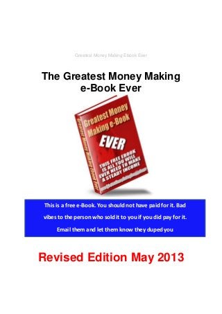 Greatest Money Making Ebook Ever
The Greatest Money Making
e-Book Ever
Revised Edition May 2013
This is a free e-Book. You should not have paid for it. Bad
vibes to the person who sold it to you if you did pay for it.
Email them and let them know they duped you
 