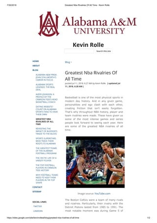 7/30/2018 Greatest Nba Rivalries Of All Time - Kevin Rolle
https://sites.google.com/site/kevinrolleal/blog/greatest-nba-rivalries-of-all-time 1/2
Kevin Rolle
HOME
ABOUT
BLOG
ALABAMA A&M PRIDE:
JOHN STALLWORTH'S
CAREER IN FOCUS
ALABAMA SPORTS
LEGENDS: THE REAL
DEAL
AVERY JOHNSON: A
PROFILE OF THE
CRIMSON TIDE'S HEAD
BASKETBALL COACH
DATING WEBSITE?
COUNT ON ALABAMA
SPORTS FANS TO HAVE
THEIR OWN
GREATEST NBA
RIVALRIES OF ALL
TIME
REVISITING THE
IMPACT OF BLEDSOE’S
TRADE TO THE BUCKS
SPORTS SUPERSTARS
WHO TRACE THEIR
ROOTS TO ALABAMA
THE GREATEST TEAMS
OF THE ALABAMA
FOOTBALL PROGRAM
THE HECTIC LIFE OF A
VARSITY PLAYER
THE TOP FOOTBALL
PLAYERS IN CRIMSON
TIDE HISTORY
WHY FOOTBALL TEAMS
NEED TO KEEP THEIR
PLAYERS IN TIP-TOP
SHAPE
CONTACT
SITEMAP
SOCIAL LINKS
TWITTER
LINKEDIN
Blog >
Greatest Nba Rivalries Of
All Time
posted Jul 11, 2018, 6:27 AM by Kevin Rolle   [ updated Jul
11, 2018, 6:28 AM ]
Basketball is one of the most physical sports in
modern day history. And in any given game,
personalities and ego clash with each other,
creating friction that isn’t easily forgotten.
That’s why throughout NBA history, player and
team rivalries were made. These have given us
some of the most intense games and series
people look forward to seeing each year. Here
are some of the greatest NBA rivalries of all
time.
Image source: YouTube.com
The Boston Celtics were a team of many rivals
and rivalries. Particularly, their rivalry with the
Detroit Pistons lasted from 1985 to 1991. The
most notable moment was during Game 5 of
Search this site
 