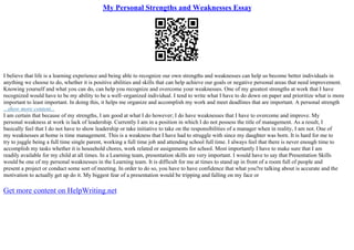 My Personal Strengths and Weaknesses Essay
I believe that life is a learning experience and being able to recognize our own strengths and weaknesses can help us become better individuals in
anything we choose to do, whether it is positive abilities and skills that can help achieve our goals or negative personal areas that need improvement.
Knowing yourself and what you can do, can help you recognize and overcome your weaknesses. One of my greatest strengths at work that I have
recognized would have to be my ability to be a well–organized individual. I tend to write what I have to do down on paper and prioritize what is more
important to least important. In doing this, it helps me organize and accomplish my work and meet deadlines that are important. A personal strength
...show more content...
I am certain that because of my strengths, I am good at what I do however; I do have weaknesses that I have to overcome and improve. My
personal weakness at work is lack of leadership. Currently I am in a position in which I do not possess the title of management. As a result, I
basically feel that I do not have to show leadership or take initiative to take on the responsibilities of a manager when in reality, I am not. One of
my weaknesses at home is time management. This is a weakness that I have had to struggle with since my daughter was born. It is hard for me to
try to juggle being a full time single parent, working a full time job and attending school full time. I always feel that there is never enough time to
accomplish my tasks whether it is household chores, work related or assignments for school. Most importantly I have to make sure that I am
readily available for my child at all times. In a Learning team, presentation skills are very important. I would have to say that Presentation Skills
would be one of my personal weaknesses in the Learning team. It is difficult for me at times to stand up in front of a room full of people and
present a project or conduct some sort of meeting. In order to do so, you have to have confidence that what you?re talking about is accurate and the
motivation to actually get up do it. My biggest fear of a presentation would be tripping and falling on my face or
Get more content on HelpWriting.net
 