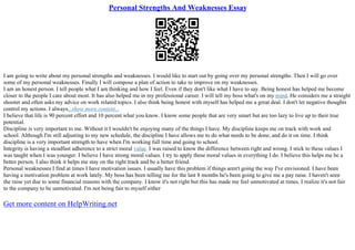 Personal Strengths And Weaknesses Essay
I am going to write about my personal strengths and weaknesses. I would like to start out by going over my personal strengths. Then I will go over
some of my personal weaknesses. Finally I will compose a plan of action to take to improve on my weaknesses.
I am an honest person. I tell people what I am thinking and how I feel. Even if they don't like what I have to say. Being honest has helped me become
closer to the people I care about most. It has also helped me in my professional career. I will tell my boss what's on my mind. He considers me a straight
shooter and often asks my advice on work related topics. I also think being honest with myself has helped me a great deal. I don't let negative thoughts
control my actions. I always...show more content...
I believe that life is 90 percent effort and 10 percent what you know. I know some people that are very smart but are too lazy to live up to their true
potential.
Discipline is very important to me. Without it I wouldn't be enjoying many of the things I have. My discipline keeps me on track with work and
school. Although I'm still adjusting to my new schedule, the discipline I have allows me to do what needs to be done, and do it on time. I think
discipline is a very important strength to have when I'm working full time and going to school.
Integrity is having a steadfast adherence to a strict moral value. I was raised to know the difference between right and wrong. I stick to these values I
was taught when I was younger. I believe I have strong moral values. I try to apply these moral values in everything I do. I believe this helps me be a
better person. I also think it helps me stay on the right track and be a better friend.
Personal weaknesses I find at times I have motivation issues. I usually have this problem if things aren't going the way I've envisioned. I have been
having a motivation problem at work lately. My boss has been telling me for the last 8 months he's been going to give me a pay raise. I haven't seen
the raise yet due to some financial reasons with the company. I know it's not right but this has made me feel unmotivated at times. I realize it's not fair
to the company to be unmotivated. I'm not being fair to myself either
Get more content on HelpWriting.net
 