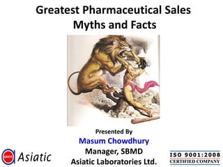 Greatest Pharmaceutical Sales
       Myths and Facts




             Presented By
        Masum Chowdhury
          Manager, SBMD
      Asiatic Laboratories Ltd.
 