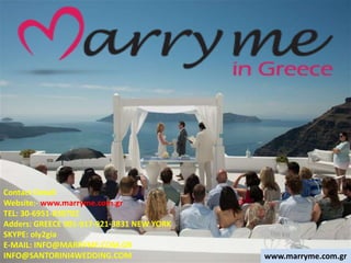 Contact Detail:
Website:- www.marryme.com.gr
TEL: 30-6951-830702
Adders: GREECE 001-917-921-3831 NEW YORK
SKYPE: oly2gia
E-MAIL: INFO@MARRYME.COM.GR
INFO@SANTORINI4WEDDING.COM www.marryme.com.gr
 