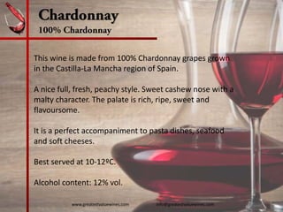 Chardonnay
100% Chardonnay
This wine is made from 100% Chardonnay grapes grown 
in the Castilla‐La Mancha region of Spain.
A nice full, fresh, peachy style. Sweet cashew nose with a 
malty character. The palate is rich, ripe, sweet and 
flavoursome.
It is a perfect accompaniment to pasta dishes, seafood 
and soft cheeses.
Best served at 10‐12ºC.
Alcohol content: 12% vol. 
www.greatestvaluewines.com                         info@greatestvaluewines.com
 