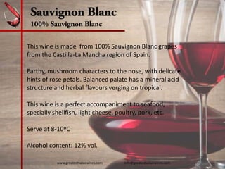Sauvignon Blanc
100% Sauvignon Blanc
This wine is made  from 100% Sauvignon Blanc grapes 
from the Castilla‐La Mancha region of Spain.  
Earthy, mushroom characters to the nose, with delicate 
hints of rose petals. Balanced palate has a mineral acid 
structure and herbal flavours verging on tropical.
This wine is a perfect accompaniment to seafood, 
specially shellfish, light cheese, poultry, pork, etc.
Serve at 8‐10ºC
Alcohol content: 12% vol. 
www.greatestvaluewines.com                         info@greatestvaluewines.com
 