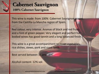 Cabernet Sauvignon
100% Cabernet Sauvignon
This wine is made  from 100%  Cabernet Sauvignon grapes 
from the Castilla‐La Mancha region of Spain.  
Red colour, very intense. Aromas of black and red fruits 
and a hint of green pepper. Very elegant and perfect full 
bodied wines has good tannin and a long balanced finish.
This wine is a great accompaniment to roast vegetables, 
rice dishes, stews, pork and roast lamb.
Best served between 15 and 18ºC.
Alcohol content: 12% vol. 
www.greatestvaluewines.com                         info@greatestvaluewines.com
 