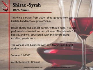 Shiraz -Syrah
100% Shiraz
This wine is made  from 100%  Shiraz grapes from the 
Castilla‐La Mancha region of Spain.  
Dense cherry red, almost purple, with red edge. It is rich, 
perfumed and coated in cherry liqueur. The palate is full 
bodied, and well structured, with the flavors giving 
excellent persistence.
The wine is well balanced with soft tannins and bright 
acidity.
Serve at 11‐15ºC
Alcohol content: 12% vol. 
www.greatestvaluewines.com                         info@greatestvaluewines.com
 