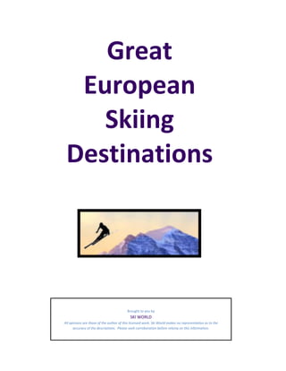 Great
  European
    Skiing
 Destinations




                                          Brought to you by
                                            SKI WORLD
All opinions are those of the author of this licensed work. Ski World makes no representation as to the
      accuracy of the descriptions. Please seek corroboration before relying on this information.
 