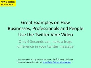 NEW Updated:
25. Feb 2013




           Great Examples on How
     Businesses, Professionals and People
          Use the Twitter Vine Video
                Only 6 Seconds can make a huge
               difference in your twitter message


               See examples and great resources on the following slides or
               see new examples daily at: Your Daily Twitter Vine Movies
 