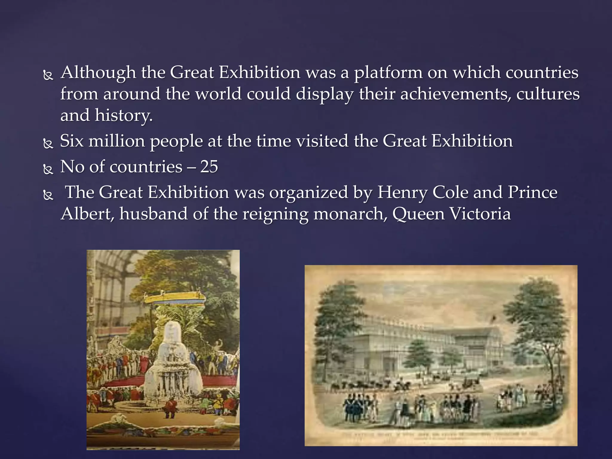  Although the Great Exhibition was a platform on which countries
from around the world could display their achievements, cultures
and history.
 Six million people at the time visited the Great Exhibition
 No of countries – 25
 The Great Exhibition was organized by Henry Cole and Prince
Albert, husband of the reigning monarch, Queen Victoria
 