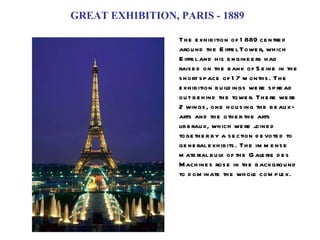 GREAT EXHIBITION, PARIS - 1889 The exhibition of 1889 centred around the Eiffel Tower, which Eiffel and his engineers had raised on the bank of Seine in the short space of 17 months. The exhibition buildings were spread out behind the tower. There were 2 wings, one housing the beaux-arts and the other the arts liberaux, which were joined together by a section devoted to general exhibits. The immense material bulk of the Galerie des Machines rose in the background to dominate the whole complex. 