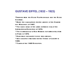 GUSTAVE EIFFEL (1832 – 1923) • Training from the Ecole Polytechnique and the Ecole Centrale. •  Made the calculations for the arches of the Galerie des Machines of 1867.  •  The glass walls of the large entrance hall of the International Exhibition of 1878.  •  The marvellously lit Bon Marche departmental store in Paris in 1876. •  Numerous elegantly poised iron bridges. •  Iron skeleton structure for the Statue of Liberty in 1886. •   Tower at the 1889 Exhibition.  