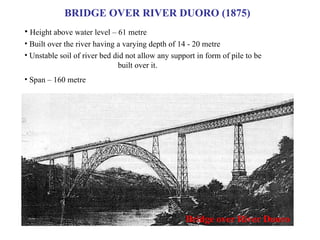 BRIDGE OVER RIVER DUORO (1875) Bridge over River Duoro Height above water level – 61 metre Built over the river having a varying depth of 14 - 20 metre Unstable soil of river bed did not allow any support in form of pile to be  built over it. Span – 160 metre 