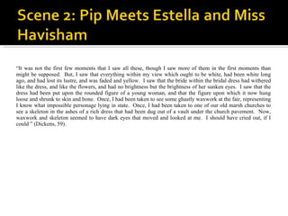 “ It was not the first few moments that I saw all these, though I saw more of them in the first moments than might be supposed.  But, I saw that everything within my view which ought to be white, had been white long ago, and had lost its lustre, and was faded and yellow.  I saw that the bride within the bridal dress had withered like the dress, and like the flowers, and had no brightness but the brightness of her sunken eyes.  I saw that the dress had been put upon the rounded figure of a young woman, and that the figure upon which it now hung loose and shrunk to skin and bone.  Once, I had been taken to see some ghastly waxwork at the fair, representing I know what impossible personage lying in state.  Once, I had been taken to one of our old marsh churches to see a skeleton in the ashes of a rich dress that had been dug out of a vault under the church pavement.  Now, waxwork and skeleton seemed to have dark eyes that moved and looked at me.  I should have cried out, if I could ” (Dickens, 59).  