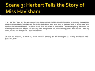 “‘ It’s not that,” said he, ‘but she charged him, in the presence of her intended husband, with being disappointed in the hope of fawning upon her for his own advancement, and, if he were to go to her now, it would look true-even to him-and even to her.  To return to the man and make an end of him.  The marriage day was fixed, the wedding dresses were bought, the wedding tour was planned out, the wedding guests were invited.  The day came, but not the bridegroom.  He wrote a letter-” ‘ Which she received,’ I struck in, ‘when she was dressing for her marriage?  At twenty minutes to nine’” (Dickens, 190)? 