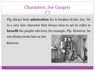 Characters: Joe Gargery
Pip always feels admiration for is brother-in-law Joe. He
is a very nice character that always tries to act in order to
benefit the people who love, for example, Pip. However, he
not always treats him as Joe
deserves.
 