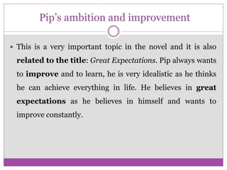 Pip’s ambition and improvement
 This is a very important topic in the novel and it is also
related to the title: Great Expectations. Pip always wants
to improve and to learn, he is very idealistic as he thinks
he can achieve everything in life. He believes in great
expectations as he believes in himself and wants to
improve constantly.
 