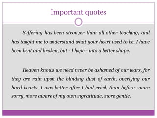 Important quotes
Suffering has been stronger than all other teaching, and
has taught me to understand what your heart used to be. I have
been bent and broken, but - I hope - into a better shape.
Heaven knows we need never be ashamed of our tears, for
they are rain upon the blinding dust of earth, overlying our
hard hearts. I was better after I had cried, than before--more
sorry, more aware of my own ingratitude, more gentle.
 
