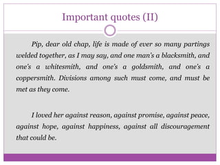 Important quotes (II)
Pip, dear old chap, life is made of ever so many partings
welded together, as I may say, and one man’s a blacksmith, and
one’s a whitesmith, and one’s a goldsmith, and one’s a
coppersmith. Divisions among such must come, and must be
met as they come.
I loved her against reason, against promise, against peace,
against hope, against happiness, against all discouragement
that could be.
 