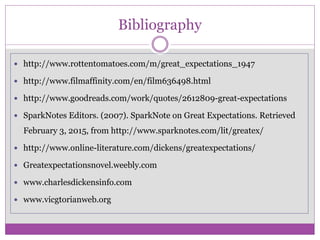 Bibliography
 http://www.rottentomatoes.com/m/great_expectations_1947
 http://www.filmaffinity.com/en/film636498.html
 http://www.goodreads.com/work/quotes/2612809-great-expectations
 SparkNotes Editors. (2007). SparkNote on Great Expectations. Retrieved
February 3, 2015, from http://www.sparknotes.com/lit/greatex/
 http://www.online-literature.com/dickens/greatexpectations/
 Greatexpectationsnovel.weebly.com
 www.charlesdickensinfo.com
 www.vicgtorianweb.org
 