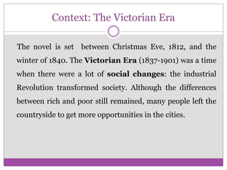 Context: The Victorian Era
The novel is set between Christmas Eve, 1812, and the
winter of 1840. The Victorian Era (1837-1901) was a time
when there were a lot of social changes: the industrial
Revolution transformed society. Although the differences
between rich and poor still remained, many people left the
countryside to get more opportunities in the cities.
 