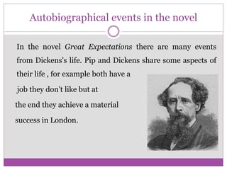 Autobiographical events in the novel
In the novel Great Expectations there are many events
from Dickens's life. Pip and Dickens share some aspects of
their life , for example both have a
job they don’t like but at
the end they achieve a material
success in London.
 