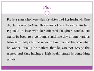 Plot
Pip is a man who lives with his sister and her husband. One
day he is sent to Miss Havisham’s house to entertain her.
Pip falls in love with her adopted daughter Estella. He
wants to become a gentleman and one day an anonymous
benefactor helps him to move to London and become what
he wants. Finally he notices that he can not accept the
money and that having a high social status is something
unfair.
 