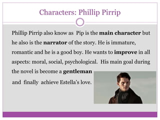 Characters: Phillip Pirrip
Phillip Pirrip also know as Pip is the main character but
he also is the narrator of the story. He is immature,
romantic and he is a good boy. He wants to improve in all
aspects: moral, social, psychological. His main goal during
the novel is become a gentleman
and finally achieve Estella’s love.
 