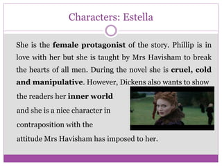 Characters: Estella
She is the female protagonist of the story. Phillip is in
love with her but she is taught by Mrs Havisham to break
the hearts of all men. During the novel she is cruel, cold
and manipulative. However, Dickens also wants to show
the readers her inner world
and she is a nice character in
contraposition with the
attitude Mrs Havisham has imposed to her.
 