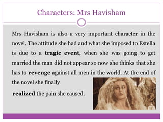 Characters: Mrs Havisham
Mrs Havisham is also a very important character in the
novel. The attitude she had and what she imposed to Estella
is due to a tragic event, when she was going to get
married the man did not appear so now she thinks that she
has to revenge against all men in the world. At the end of
the novel she finally
realized the pain she caused.
 