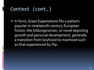 Context (cont.)
 In form, Great Expectations fits a pattern
popular in nineteenth-century European
fiction: the bildungsroman, or novel depicting
growth and personal development, generally
a transition from boyhood to manhood such
as that experienced by Pip.
10
 