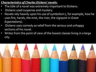 Characteristics of Charles Dickens' novels:
• The title of a novel was extremely important to Dickens.
• Dickens used suspense and mystery.
• Novels rely heavily upon his use of symbolism (, for example, how he
uses fire, hands, the mist, the river, the signpost in Great
Expectations).
• Dickens uses comedy as relief from the serious and unhappy
sections of his novel.
• Writes from the point of view of the lowest classes living in a large
city.
 
