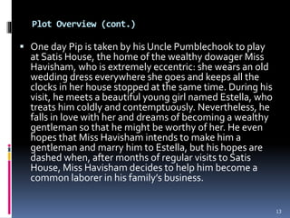 Plot Overview (cont.)
 One day Pip is taken by his Uncle Pumblechook to play
at Satis House, the home of the wealthy dowager Miss
Havisham, who is extremely eccentric: she wears an old
wedding dress everywhere she goes and keeps all the
clocks in her house stopped at the same time. During his
visit, he meets a beautiful young girl named Estella, who
treats him coldly and contemptuously. Nevertheless, he
falls in love with her and dreams of becoming a wealthy
gentleman so that he might be worthy of her. He even
hopes that Miss Havisham intends to make him a
gentleman and marry him to Estella, but his hopes are
dashed when, after months of regular visits to Satis
House, Miss Havisham decides to help him become a
common laborer in his family’s business.
13
 