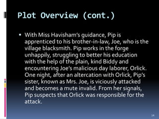 Plot Overview (cont.)
 With Miss Havisham’s guidance, Pip is
apprenticed to his brother-in-law, Joe, who is the
village blacksmith. Pip works in the forge
unhappily, struggling to better his education
with the help of the plain, kind Biddy and
encountering Joe’s malicious day laborer, Orlick.
One night, after an altercation with Orlick, Pip’s
sister, known as Mrs. Joe, is viciously attacked
and becomes a mute invalid. From her signals,
Pip suspects that Orlick was responsible for the
attack.
14
 