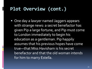 Plot Overview (cont.)
 One day a lawyer named Jaggers appears
with strange news: a secret benefactor has
given Pip a large fortune, and Pip must come
to London immediately to begin his
education as a gentleman. Pip happily
assumes that his previous hopes have come
true—that Miss Havisham is his secret
benefactor and that the old woman intends
for him to marry Estella.
15
 
