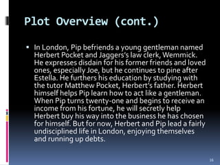 Plot Overview (cont.)
 In London, Pip befriends a young gentleman named
Herbert Pocket and Jaggers’s law clerk,Wemmick.
He expresses disdain for his former friends and loved
ones, especially Joe, but he continues to pine after
Estella. He furthers his education by studying with
the tutor Matthew Pocket, Herbert’s father. Herbert
himself helps Pip learn how to act like a gentleman.
When Pip turns twenty-one and begins to receive an
income from his fortune, he will secretly help
Herbert buy his way into the business he has chosen
for himself. But for now, Herbert and Pip lead a fairly
undisciplined life in London, enjoying themselves
and running up debts.
16
 