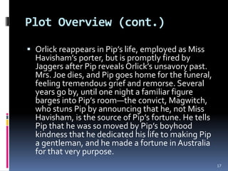 Plot Overview (cont.)
 Orlick reappears in Pip’s life, employed as Miss
Havisham’s porter, but is promptly fired by
Jaggers after Pip reveals Orlick’s unsavory past.
Mrs. Joe dies, and Pip goes home for the funeral,
feeling tremendous grief and remorse. Several
years go by, until one night a familiar figure
barges into Pip’s room—the convict, Magwitch,
who stuns Pip by announcing that he, not Miss
Havisham, is the source of Pip’s fortune. He tells
Pip that he was so moved by Pip’s boyhood
kindness that he dedicated his life to making Pip
a gentleman, and he made a fortune in Australia
for that very purpose.
17
 