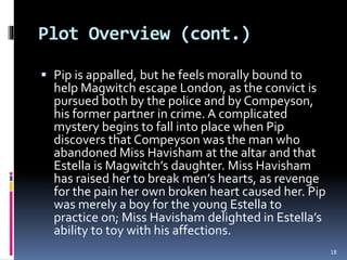 Plot Overview (cont.)
 Pip is appalled, but he feels morally bound to
help Magwitch escape London, as the convict is
pursued both by the police and by Compeyson,
his former partner in crime. A complicated
mystery begins to fall into place when Pip
discovers that Compeyson was the man who
abandoned Miss Havisham at the altar and that
Estella is Magwitch’s daughter. Miss Havisham
has raised her to break men’s hearts, as revenge
for the pain her own broken heart caused her. Pip
was merely a boy for the young Estella to
practice on; Miss Havisham delighted in Estella’s
ability to toy with his affections.
18
 