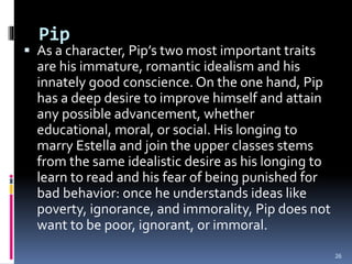 Pip
 As a character, Pip’s two most important traits
are his immature, romantic idealism and his
innately good conscience. On the one hand, Pip
has a deep desire to improve himself and attain
any possible advancement, whether
educational, moral, or social. His longing to
marry Estella and join the upper classes stems
from the same idealistic desire as his longing to
learn to read and his fear of being punished for
bad behavior: once he understands ideas like
poverty, ignorance, and immorality, Pip does not
want to be poor, ignorant, or immoral.
26
 