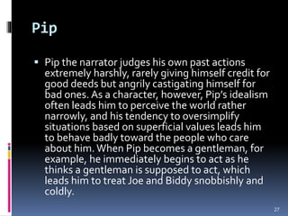 Pip
 Pip the narrator judges his own past actions
extremely harshly, rarely giving himself credit for
good deeds but angrily castigating himself for
bad ones. As a character, however, Pip’s idealism
often leads him to perceive the world rather
narrowly, and his tendency to oversimplify
situations based on superficial values leads him
to behave badly toward the people who care
about him. When Pip becomes a gentleman, for
example, he immediately begins to act as he
thinks a gentleman is supposed to act, which
leads him to treat Joe and Biddy snobbishly and
coldly.
27
 