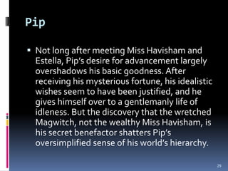 Pip
 Not long after meeting Miss Havisham and
Estella, Pip’s desire for advancement largely
overshadows his basic goodness. After
receiving his mysterious fortune, his idealistic
wishes seem to have been justified, and he
gives himself over to a gentlemanly life of
idleness. But the discovery that the wretched
Magwitch, not the wealthy Miss Havisham, is
his secret benefactor shatters Pip’s
oversimplified sense of his world’s hierarchy.
29
 