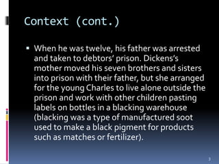 Context (cont.)
 When he was twelve, his father was arrested
and taken to debtors’ prison. Dickens’s
mother moved his seven brothers and sisters
into prison with their father, but she arranged
for the young Charles to live alone outside the
prison and work with other children pasting
labels on bottles in a blacking warehouse
(blacking was a type of manufactured soot
used to make a black pigment for products
such as matches or fertilizer).
3
 