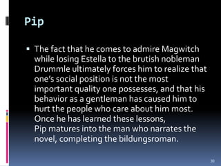 Pip
 The fact that he comes to admire Magwitch
while losing Estella to the brutish nobleman
Drummle ultimately forces him to realize that
one’s social position is not the most
important quality one possesses, and that his
behavior as a gentleman has caused him to
hurt the people who care about him most.
Once he has learned these lessons,
Pip matures into the man who narrates the
novel, completing the bildungsroman.
30
 