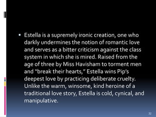  Estella is a supremely ironic creation, one who
darkly undermines the notion of romantic love
and serves as a bitter criticism against the class
system in which she is mired. Raised from the
age of three by Miss Havisham to torment men
and “break their hearts,” Estella wins Pip’s
deepest love by practicing deliberate cruelty.
Unlike the warm, winsome, kind heroine of a
traditional love story, Estella is cold, cynical, and
manipulative.
32
 