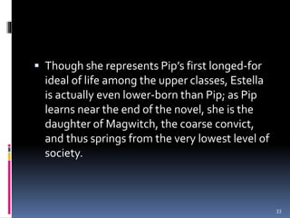  Though she represents Pip’s first longed-for
ideal of life among the upper classes, Estella
is actually even lower-born than Pip; as Pip
learns near the end of the novel, she is the
daughter of Magwitch, the coarse convict,
and thus springs from the very lowest level of
society.
33
 
