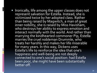  Ironically, life among the upper classes does not
represent salvation for Estella. Instead, she is
victimized twice by her adopted class. Rather
than being raised by Magwitch, a man of great
inner nobility, she is raised by Miss Havisham,
who destroys her ability to express emotion and
interact normally with the world. And rather than
marrying the kindhearted commoner Pip, Estella
marries the cruel nobleman Drummle, who
treats her harshly and makes her life miserable
for many years. In this way, Dickens uses
Estella’s life to reinforce the idea that one’s
happiness and well-being are not deeply
connected to one’s social position: had Estella
been poor, she might have been substantially
better off.
34
 