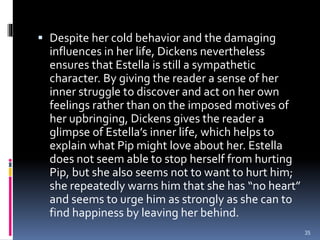 Despite her cold behavior and the damaging
influences in her life, Dickens nevertheless
ensures that Estella is still a sympathetic
character. By giving the reader a sense of her
inner struggle to discover and act on her own
feelings rather than on the imposed motives of
her upbringing, Dickens gives the reader a
glimpse of Estella’s inner life, which helps to
explain what Pip might love about her. Estella
does not seem able to stop herself from hurting
Pip, but she also seems not to want to hurt him;
she repeatedly warns him that she has “no heart”
and seems to urge him as strongly as she can to
find happiness by leaving her behind.
35
 