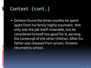 Context (cont.)
 Dickens found the three months he spent
apart from his family highly traumatic. Not
only was the job itself miserable, but he
considered himself too good for it, earning
the contempt of the other children. After his
father was released from prison, Dickens
returned to school.
4
 