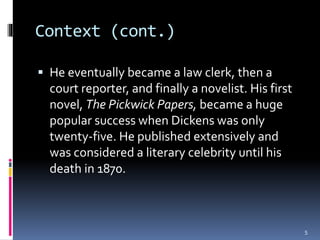 Context (cont.)
 He eventually became a law clerk, then a
court reporter, and finally a novelist. His first
novel, The Pickwick Papers, became a huge
popular success when Dickens was only
twenty-five. He published extensively and
was considered a literary celebrity until his
death in 1870.
5
 